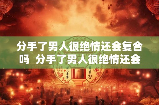 分手了男人很绝情还会复合吗  分手了男人很绝情还会复合吗