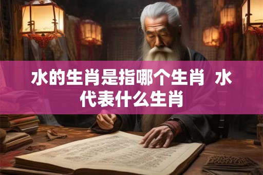水的生肖是指哪个生肖 水代表什么生肖 水的生肖是指哪个生肖 水代表什么生肖