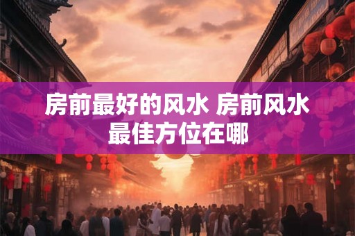 房前最好的风水 房前风水最佳方位在哪