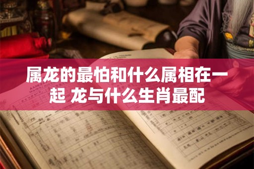 属龙的最怕和什么属相在一起 龙与什么生肖最配