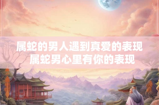 属蛇的男人遇到真爱的表现  属蛇男心里有你的表现