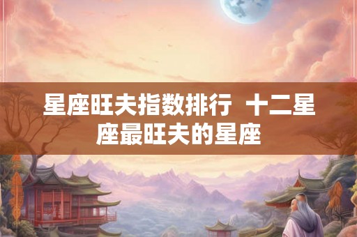 星座旺夫指数排行 十二星座最旺夫的星座 星座旺夫指数排行 十二星座最旺夫的星座