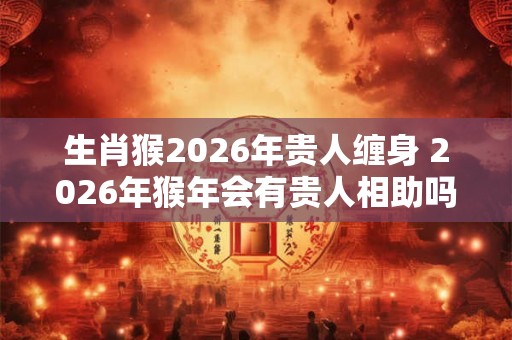 生肖猴2026年贵人缠身 2026年猴年会有贵人相助吗