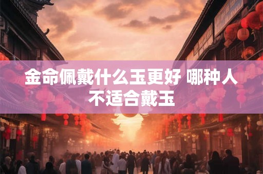 金命佩戴什么玉更好 哪种人不适合戴玉