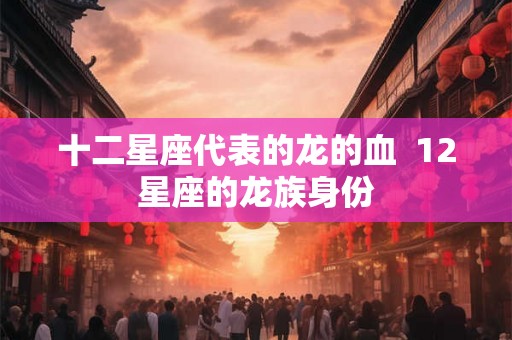 十二星座代表的龙的血  12星座的龙族身份