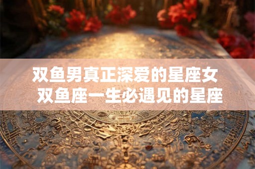 双鱼男真正深爱的星座女 双鱼座一生必遇见的星座 双鱼男真正深爱的星座女 双鱼座一生必遇见的星座