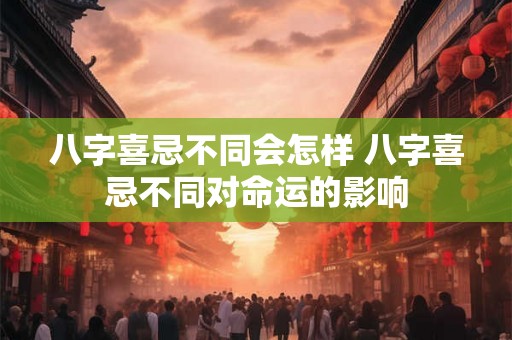 八字喜忌不同会怎样 八字喜忌不同对命运的影响 八字喜忌不同会怎样 八字喜忌不同对命运的影响