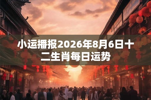 小运播报2026年8月6日十二生肖每日运势