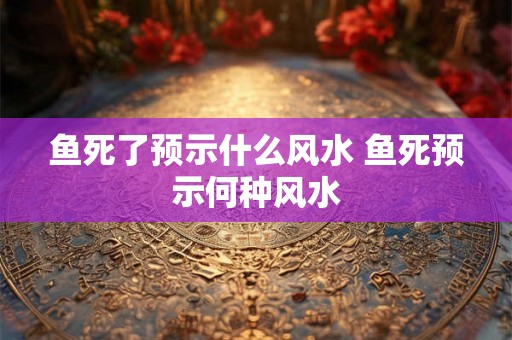 鱼死了预示什么风水 鱼死预示何种风水