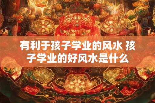 有利于孩子学业的风水 孩子学业的好风水是什么