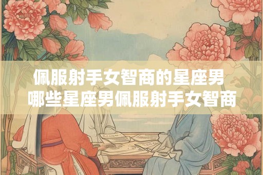 佩服射手女智商的星座男 哪些星座男佩服射手女智商