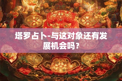塔罗占卜-与这对象还有发展机会吗？
