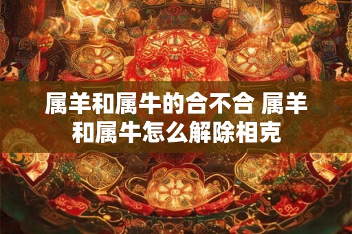 属羊和属牛的合不合 属羊和属牛怎么解除相克