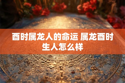 酉时属龙人的命运 属龙酉时生人怎么样