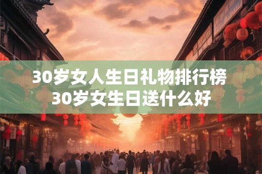30岁女人生日礼物排行榜 30岁女生日送什么好