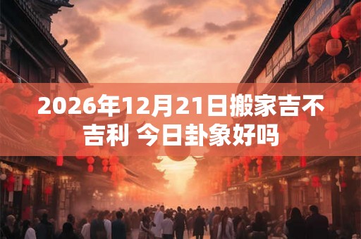 2026年12月21日搬家吉不吉利 今日卦象好吗 2026年12月21日搬家吉不吉利 今日卦象好吗
