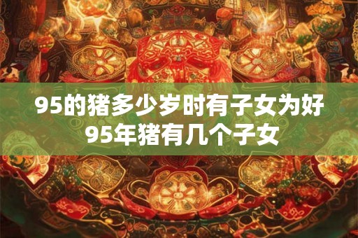 95的猪多少岁时有子女为好 95年猪有几个子女 95的猪多少岁时有子女为好 95年猪有几个子女