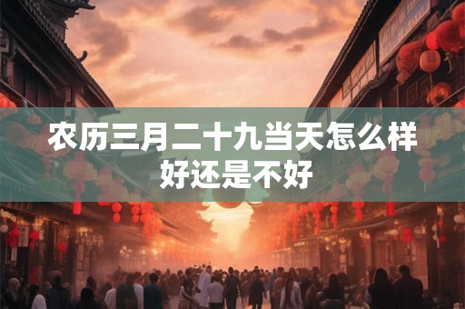 农历三月二十九当天怎么样 好还是不好