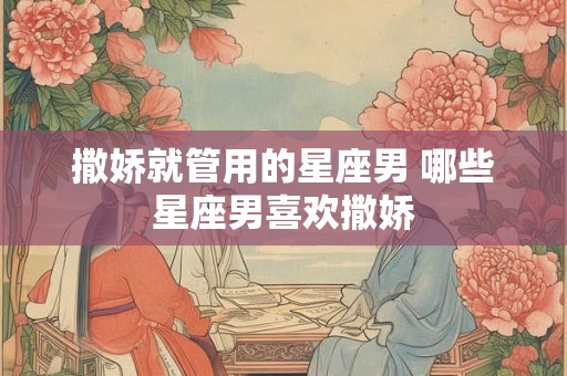 撒娇就管用的星座男 哪些星座男喜欢撒娇