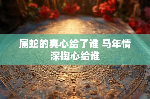 属蛇的真心给了谁 马年情深掏心给谁