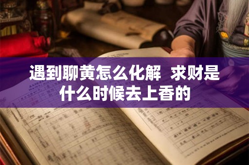 遇到聊黄怎么化解  求财是什么时候去上香的