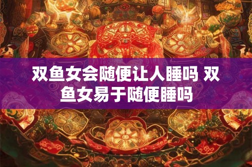 双鱼女会随便让人睡吗 双鱼女易于随便睡吗 双鱼女会随便让人睡吗 双鱼女易于随便睡吗