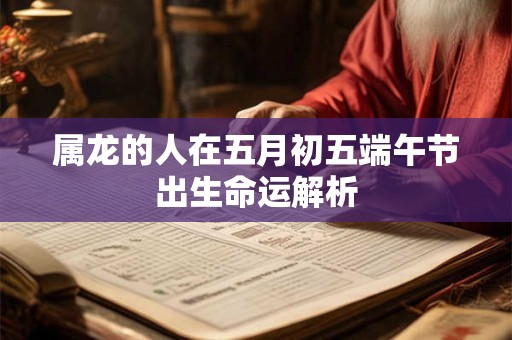属龙的人在五月初五端午节出生命运解析 属龙的人在五月初五端午节出生命运解析