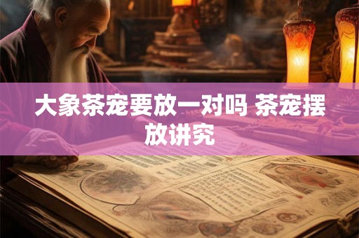 大象茶宠要放一对吗 茶宠摆放讲究 大象茶宠要放一对吗 茶宠摆放讲究