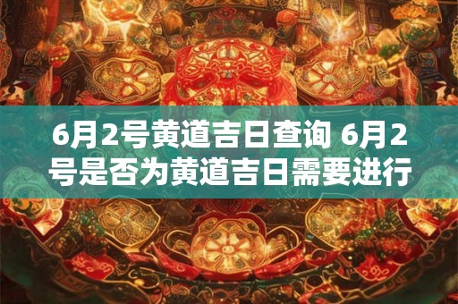 6月2号黄道吉日查询 6月2号是否为黄道吉日需要进行查询吗 6月2号黄道吉日查询 6月2号是否为黄道吉日需要进行查询吗