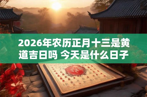 2026年农历正月十三是黄道吉日吗 今天是什么日子好不好 2026年农历正月十三是黄道吉日吗 今天是什么日子好不好