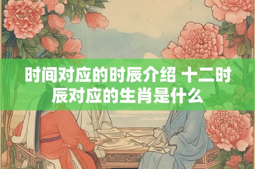时间对应的时辰介绍 十二时辰对应的生肖是什么