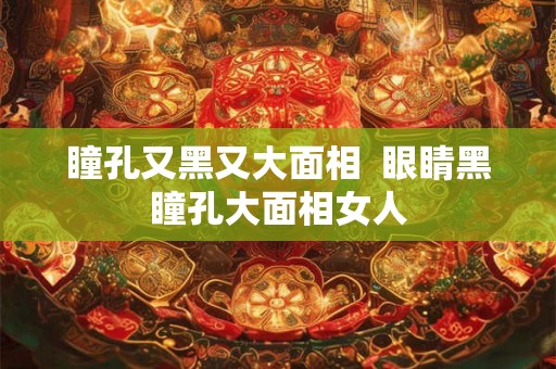 瞳孔又黑又大面相  眼睛黑瞳孔大面相女人