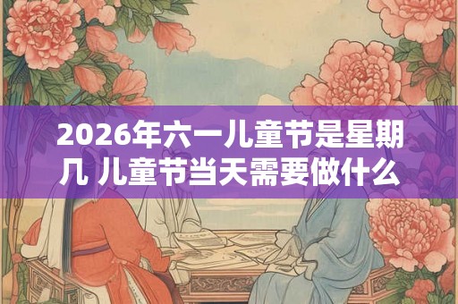 2026年六一儿童节是星期几 儿童节当天需要做什么