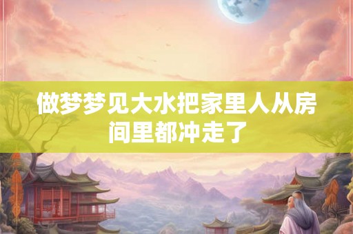 做梦梦见大水把家里人从房间里都冲走了 做梦梦见大水把家里人从房间里都冲走了