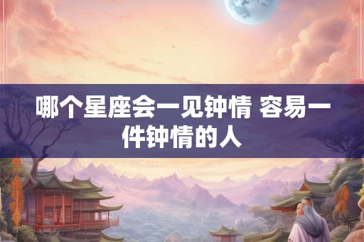 哪个星座会一见钟情 容易一件钟情的人 哪个星座会一见钟情 容易一件钟情的人