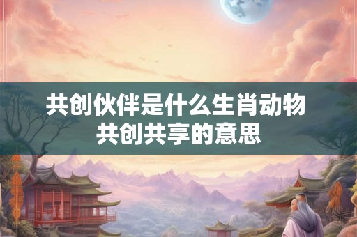 共创伙伴是什么生肖动物 共创共享的意思 共创伙伴是什么生肖动物 共创共享的意思