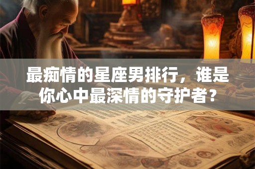 最痴情的星座男排行，谁是你心中最深情的守护者？