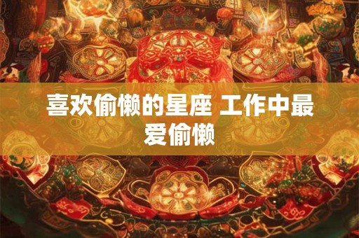 喜欢偷懒的星座 工作中最爱偷懒 喜欢偷懒的星座 工作中最爱偷懒