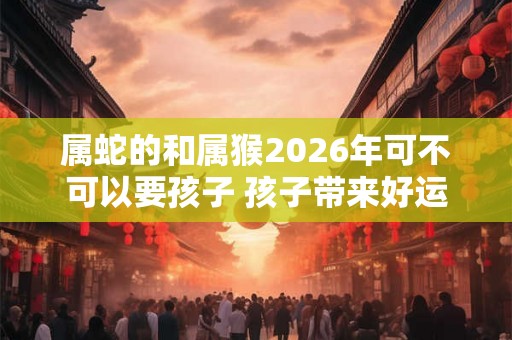 属蛇的和属猴2026年可不可以要孩子 孩子带来好运和祥瑞