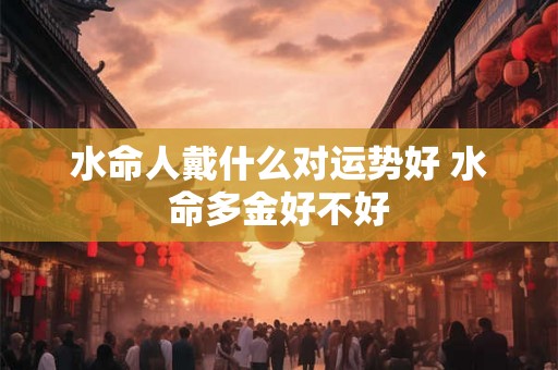 水命人戴什么对运势好 水命多金好不好 水命人戴什么对运势好 水命多金好不好