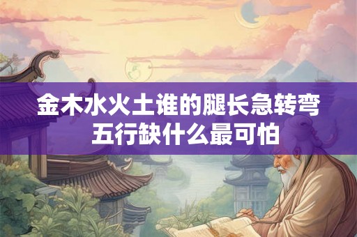 金木水火土谁的腿长急转弯  五行缺什么最可怕