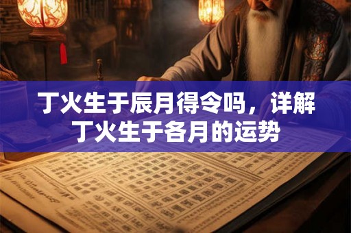 丁火生于辰月得令吗，详解丁火生于各月的运势