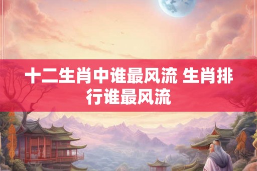 十二生肖中谁最风流 生肖排行谁最风流