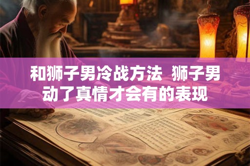 和狮子男冷战方法 狮子男动了真情才会有的表现 和狮子男冷战方法 狮子男动了真情才会有的表现