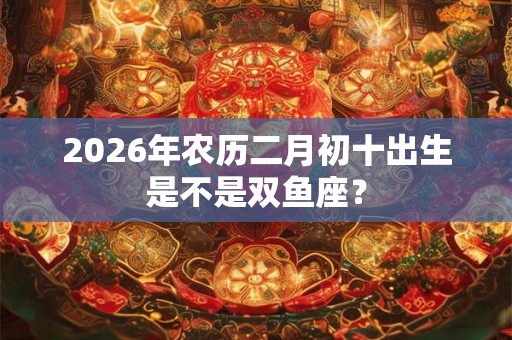 2026年农历二月初十出生是不是双鱼座？