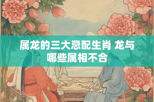 属龙的三大忌配生肖 龙与哪些属相不合
