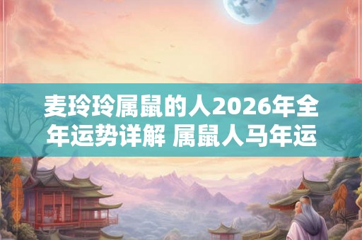 麦玲玲属鼠的人2026年全年运势详解 属鼠人马年运程及每月运势
