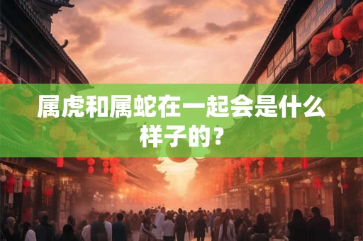 属虎和属蛇在一起会是什么样子的? 属虎和属蛇在一起会是什么样子的?
