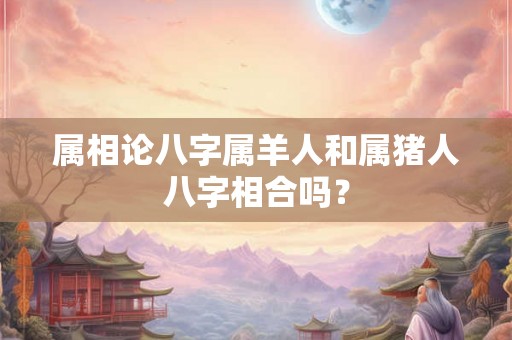 属相论八字属羊人和属猪人八字相合吗? 属相论八字属羊人和属猪人八字相合吗?