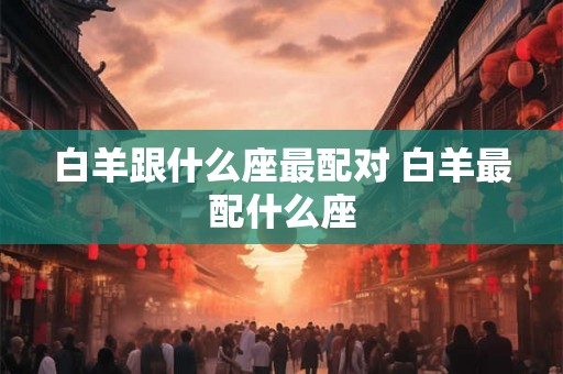 白羊跟什么座最配对 白羊最配什么座 白羊跟什么座最配对 白羊最配什么座